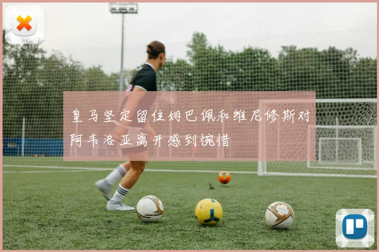 皇马坚定留住姆巴佩和维尼修斯对阿韦洛亚离开感到惋惜