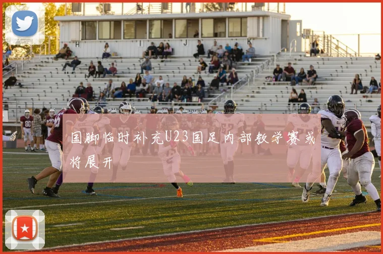 国脚临时补充U23国足内部教学赛或将展开