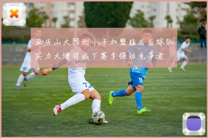亚历山大预测小卡加盟猛龙后球队实力大增将成下赛季强劲竞争者