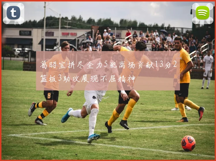 葛昭宝拼尽全力5犯离场贡献13分2篮板3助攻展现不屈精神