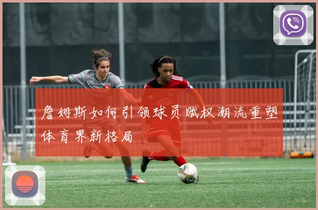 詹姆斯如何引领球员赋权潮流重塑体育界新格局