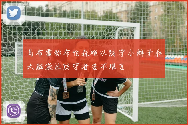 乌布雷称布伦森难以防守小辫子和大脑袋让防守者苦不堪言