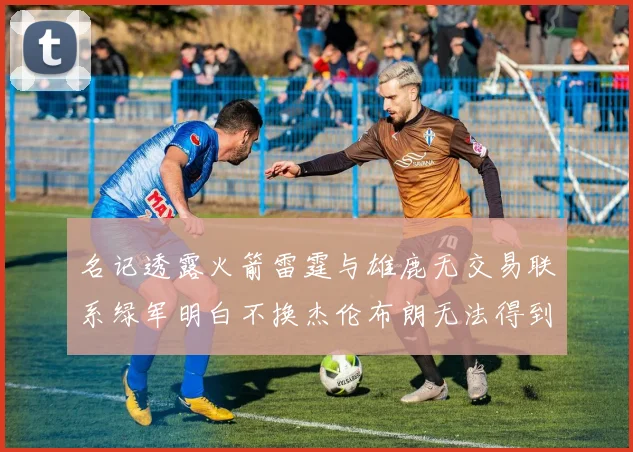 名记透露火箭雷霆与雄鹿无交易联系绿军明白不换杰伦布朗无法得到字母哥