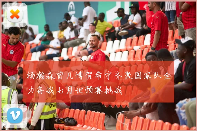 杨瀚森曾凡博贺希宁齐聚国家队全力备战七月世预赛挑战