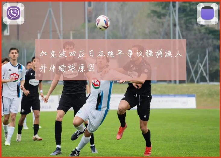 加克波回应日本绝平争议强调换人并非输球原因