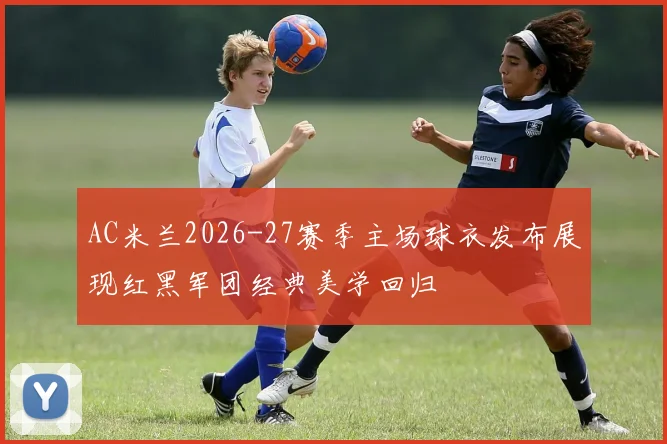 AC米兰2026-27赛季主场球衣发布展现红黑军团经典美学回归