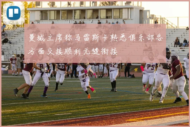 曼城主席称马雷斯卡熟悉俱乐部各方面交接顺利无缝衔接