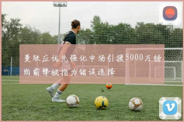 曼联应优先强化中场引援5000万镑购前锋被指为错误选择