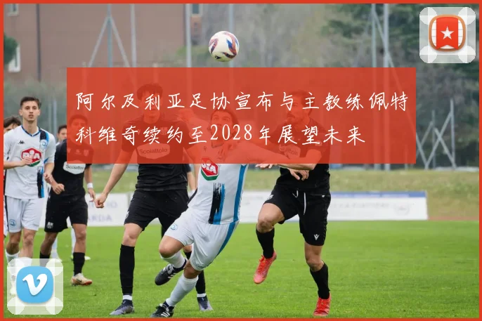 阿尔及利亚足协宣布与主教练佩特科维奇续约至2028年展望未来