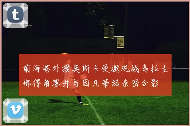前海港外援奥斯卡受邀观战乌拉圭佛得角赛并与因凡蒂诺亲密合影