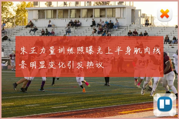 朱正力量训练照曝光上半身肌肉线条明显变化引发热议